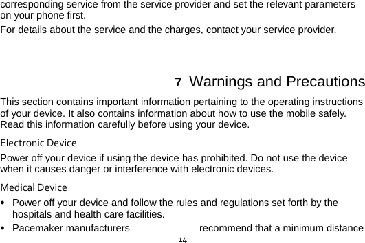  14corresponding service from the service provider and set the relevant parameters on your phone first.   For details about the service and the charges, contact your service provider.  7  Warnings and Precautions This section contains important information pertaining to the operating instructions of your device. It also contains information about how to use the mobile safely. Read this information carefully before using your device. ElectronicDevicePower off your device if using the device has prohibited. Do not use the device when it causes danger or interference with electronic devices. MedicalDevice Power off your device and follow the rules and regulations set forth by the hospitals and health care facilities.  Pacemaker manufacturers  recommend that a minimum distance 
