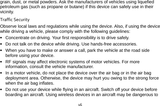  16grain, dust, or metal powders. Ask the manufacturers of vehicles using liquefied petroleum gas (such as propane or butane) if this device can safely use in their vicinity. TrafficSecurityObserve local laws and regulations while using the device. Also, if using the device while driving a vehicle, please comply with the following guidelines:  Concentrate on driving. Your first responsibility is to drive safely.  Do not talk on the device while driving. Use hands-free accessories.  When you have to make or answer a call, park the vehicle at the road side before using your device.      RF signals may affect electronic systems of motor vehicles. For more information, consult the vehicle manufacturer.  In a motor vehicle, do not place the device over the air bag or in the air bag deployment area. Otherwise, the device may hurt you owing to the strong force when the air bag inflates.  Do not use your device while flying in an aircraft. Switch off your device before boarding an aircraft. Using wireless devices in an aircraft may be dangerous to 