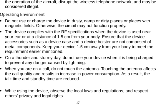  17the operation of the aircraft, disrupt the wireless telephone network, and may be considered illegal.   OperatingEnvironment Do not use or charge the device in dusty, damp or dirty places or places with magnetic fields. Otherwise, the circuit may not function properly.  The device complies with the RF specifications when the device is used near your ear or at a distance of 1.5 cm from your body. Ensure that the device accessories such as a device case and a device holster are not composed of metal components. Keep your device 1.5 cm away from your body to meet the requirement earlier mentioned.  On a thunder and stormy day, do not use your device when it is being charged, to prevent any danger caused by lightning.  When you are on a call, do not touch the antenna. Touching the antenna affects the call quality and results in increase in power consumption. As a result, the talk time and standby time are reduced.   While using the device, observe the local laws and regulations, and respect others&apos; privacy and legal rights. 