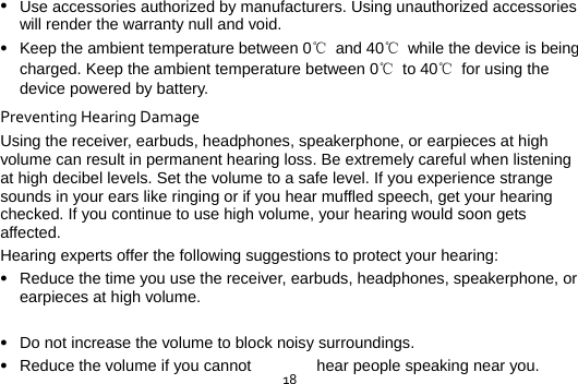  18 Use accessories authorized by manufacturers. Using unauthorized accessories will render the warranty null and void.  Keep the ambient temperature between 0℃ and 40℃  while the device is being charged. Keep the ambient temperature between 0℃ to 40℃ for using the device powered by battery. PreventingHearingDamageUsing the receiver, earbuds, headphones, speakerphone, or earpieces at high volume can result in permanent hearing loss. Be extremely careful when listening at high decibel levels. Set the volume to a safe level. If you experience strange sounds in your ears like ringing or if you hear muffled speech, get your hearing checked. If you continue to use high volume, your hearing would soon gets affected. Hearing experts offer the following suggestions to protect your hearing:  Reduce the time you use the receiver, earbuds, headphones, speakerphone, or earpieces at high volume.   Do not increase the volume to block noisy surroundings.  Reduce the volume if you cannot  hear people speaking near you. 