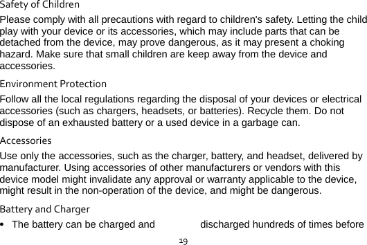  19SafetyofChildrenPlease comply with all precautions with regard to children&apos;s safety. Letting the child play with your device or its accessories, which may include parts that can be detached from the device, may prove dangerous, as it may present a choking hazard. Make sure that small children are keep away from the device and accessories. EnvironmentProtectionFollow all the local regulations regarding the disposal of your devices or electrical accessories (such as chargers, headsets, or batteries). Recycle them. Do not dispose of an exhausted battery or a used device in a garbage can. AccessoriesUse only the accessories, such as the charger, battery, and headset, delivered by manufacturer. Using accessories of other manufacturers or vendors with this device model might invalidate any approval or warranty applicable to the device, might result in the non-operation of the device, and might be dangerous. BatteryandCharger The battery can be charged and  discharged hundreds of times before 