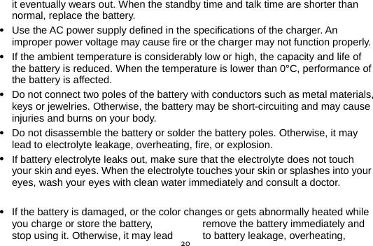  20it eventually wears out. When the standby time and talk time are shorter than normal, replace the battery.  Use the AC power supply defined in the specifications of the charger. An improper power voltage may cause fire or the charger may not function properly.  If the ambient temperature is considerably low or high, the capacity and life of the battery is reduced. When the temperature is lower than 0°C, performance of the battery is affected.  Do not connect two poles of the battery with conductors such as metal materials, keys or jewelries. Otherwise, the battery may be short-circuiting and may cause injuries and burns on your body.  Do not disassemble the battery or solder the battery poles. Otherwise, it may lead to electrolyte leakage, overheating, fire, or explosion.  If battery electrolyte leaks out, make sure that the electrolyte does not touch your skin and eyes. When the electrolyte touches your skin or splashes into your eyes, wash your eyes with clean water immediately and consult a doctor.   If the battery is damaged, or the color changes or gets abnormally heated while you charge or store the battery,  remove the battery immediately and stop using it. Otherwise, it may lead  to battery leakage, overheating, 
