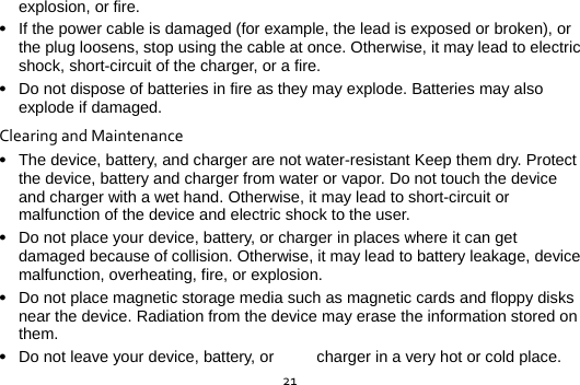  21explosion, or fire.  If the power cable is damaged (for example, the lead is exposed or broken), or the plug loosens, stop using the cable at once. Otherwise, it may lead to electric shock, short-circuit of the charger, or a fire.  Do not dispose of batteries in fire as they may explode. Batteries may also explode if damaged. ClearingandMaintenance The device, battery, and charger are not water-resistant Keep them dry. Protect the device, battery and charger from water or vapor. Do not touch the device and charger with a wet hand. Otherwise, it may lead to short-circuit or malfunction of the device and electric shock to the user.  Do not place your device, battery, or charger in places where it can get damaged because of collision. Otherwise, it may lead to battery leakage, device malfunction, overheating, fire, or explosion.  Do not place magnetic storage media such as magnetic cards and floppy disks near the device. Radiation from the device may erase the information stored on them.  Do not leave your device, battery, or  charger in a very hot or cold place. 