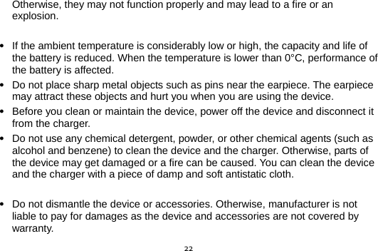  22Otherwise, they may not function properly and may lead to a fire or an explosion.   If the ambient temperature is considerably low or high, the capacity and life of the battery is reduced. When the temperature is lower than 0°C, performance of the battery is affected.  Do not place sharp metal objects such as pins near the earpiece. The earpiece may attract these objects and hurt you when you are using the device.  Before you clean or maintain the device, power off the device and disconnect it from the charger.    Do not use any chemical detergent, powder, or other chemical agents (such as alcohol and benzene) to clean the device and the charger. Otherwise, parts of the device may get damaged or a fire can be caused. You can clean the device and the charger with a piece of damp and soft antistatic cloth.   Do not dismantle the device or accessories. Otherwise, manufacturer is not liable to pay for damages as the device and accessories are not covered by warranty. 