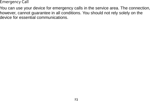 23EmergencyCallYou can use your device for emergency calls in the service area. The connection, however, cannot guarantee in all conditions. You should not rely solely on the device for essential communications. 