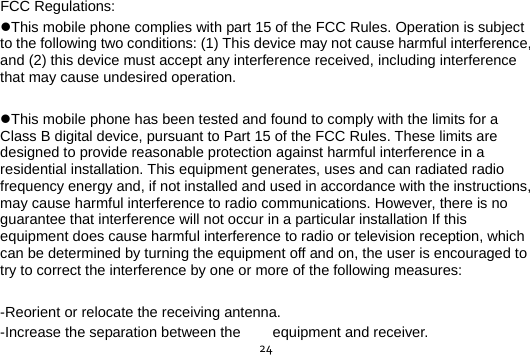  24FCC Regulations: This mobile phone complies with part 15 of the FCC Rules. Operation is subject to the following two conditions: (1) This device may not cause harmful interference, and (2) this device must accept any interference received, including interference that may cause undesired operation.  This mobile phone has been tested and found to comply with the limits for a Class B digital device, pursuant to Part 15 of the FCC Rules. These limits are designed to provide reasonable protection against harmful interference in a residential installation. This equipment generates, uses and can radiated radio frequency energy and, if not installed and used in accordance with the instructions, may cause harmful interference to radio communications. However, there is no guarantee that interference will not occur in a particular installation If this equipment does cause harmful interference to radio or television reception, which can be determined by turning the equipment off and on, the user is encouraged to try to correct the interference by one or more of the following measures:  -Reorient or relocate the receiving antenna. -Increase the separation between the  equipment and receiver. 