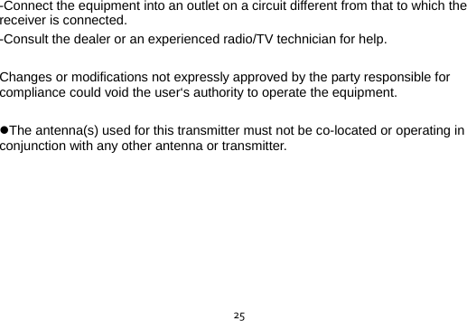  25-Connect the equipment into an outlet on a circuit different from that to which the receiver is connected. -Consult the dealer or an experienced radio/TV technician for help.  Changes or modifications not expressly approved by the party responsible for compliance could void the user‘s authority to operate the equipment.  The antenna(s) used for this transmitter must not be co-located or operating in conjunction with any other antenna or transmitter. 