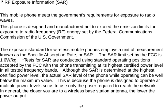  264RF Exposure Information (SAR)  This mobile phone meets the government’s requirements for exposure to radio waves. This phone is designed and manufactured not to exceed the emission limits for exposure to radio frequency (RF) energy set by the Federal Communications Commission of the U.S. Government.      The exposure standard for wireless mobile phones employs a unit of measurement known as the Specific Absorption Rate, or SAR.    The SAR limit set by the FCC is 1.6W/kg.    *Tests for SAR are conducted using standard operating positions accepted by the FCC with the phone transmitting at its highest certified power level in all tested frequency bands.    Although the SAR is determined at the highest certified power level, the actual SAR level of the phone while operating can be well below the maximum value.    This is because the phone is designed to operate at multiple power levels so as to use only the poser required to reach the network.   In general, the closer you are to a wireless base station antenna, the lower the power output.  