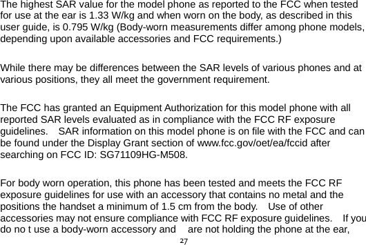  27The highest SAR value for the model phone as reported to the FCC when tested for use at the ear is 1.33 W/kg and when worn on the body, as described in this user guide, is 0.795 W/kg (Body-worn measurements differ among phone models, depending upon available accessories and FCC requirements.)  While there may be differences between the SAR levels of various phones and at various positions, they all meet the government requirement.  The FCC has granted an Equipment Authorization for this model phone with all reported SAR levels evaluated as in compliance with the FCC RF exposure guidelines.    SAR information on this model phone is on file with the FCC and can be found under the Display Grant section of www.fcc.gov/oet/ea/fccid after searching on FCC ID: SG71109HG-M508.  For body worn operation, this phone has been tested and meets the FCC RF exposure guidelines for use with an accessory that contains no metal and the positions the handset a minimum of 1.5 cm from the body.    Use of other accessories may not ensure compliance with FCC RF exposure guidelines.    If you do no t use a body-worn accessory and  are not holding the phone at the ear, 