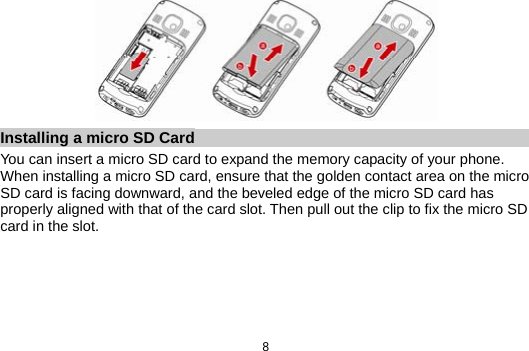  8  Installing a micro SD Card You can insert a micro SD card to expand the memory capacity of your phone. When installing a micro SD card, ensure that the golden contact area on the micro SD card is facing downward, and the beveled edge of the micro SD card has properly aligned with that of the card slot. Then pull out the clip to fix the micro SD card in the slot. 