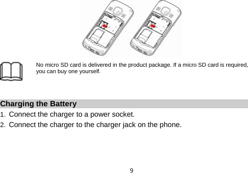  9 No micro SD card is delivered in the product package. If a micro SD card is required, you can buy one yourself.  Charging the Battery 1.  Connect the charger to a power socket. 2.  Connect the charger to the charger jack on the phone. 