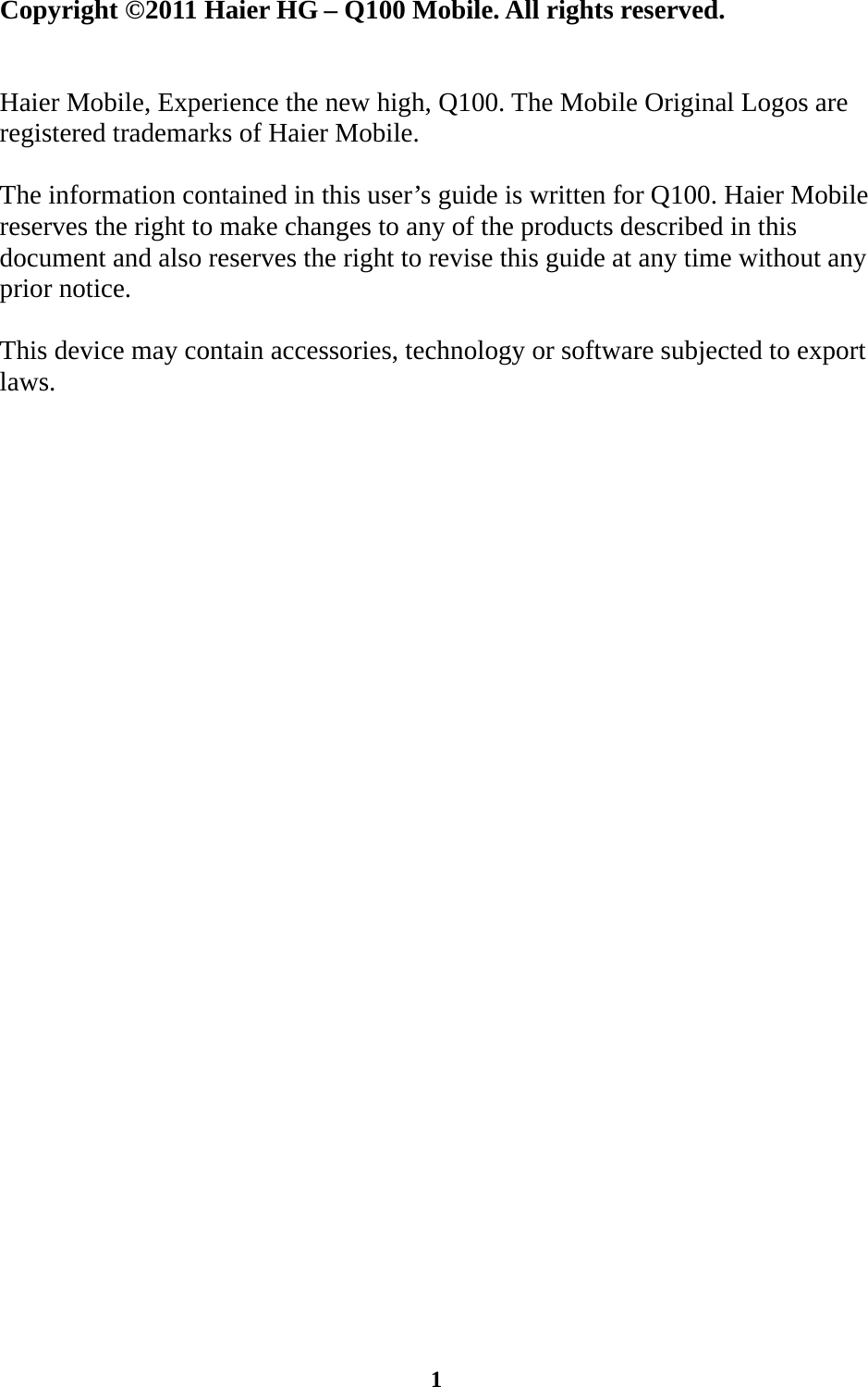  1                                                             Copyright ©2011 Haier HG – Q100 Mobile. All rights reserved.   Haier Mobile, Experience the new high, Q100. The Mobile Original Logos are registered trademarks of Haier Mobile.  The information contained in this user’s guide is written for Q100. Haier Mobile reserves the right to make changes to any of the products described in this document and also reserves the right to revise this guide at any time without any prior notice.  This device may contain accessories, technology or software subjected to export laws.                      