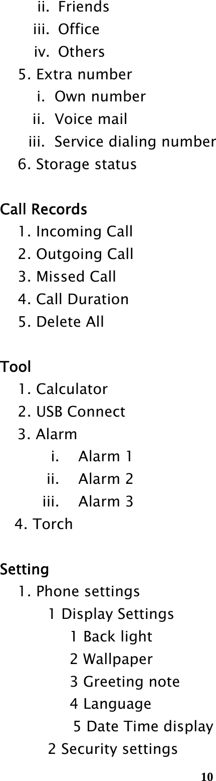  10ii. Friends iii. Office iv. Others    5. Extra number i.  Own number ii.  Voice mail iii.   Service dialing number     6. Storage status   Call Records     1. Incoming Call     2. Outgoing Call     3. Missed Call     4. Call Duration     5. Delete All   Tool   1. Calculator     2. USB Connect        3. Alarm i. Alarm 1 ii. Alarm 2 iii. Alarm 3       4. Torch   Setting     1. Phone settings         1 Display Settings            1 Back light            2 Wallpaper            3 Greeting note            4 Language               5 Date Time display 2 Security settings 