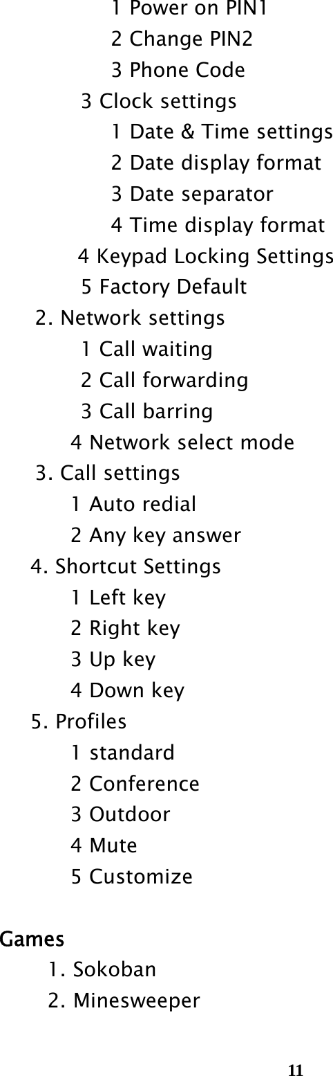  11              1 Power on PIN1               2 Change PIN2               3 Phone Code 3 Clock settings       1 Date &amp; Time settings    2 Date display format    3 Date separator    4 Time display format 4 Keypad Locking Settings           5 Factory Default     2. Network settings            1 Call waiting            2 Call forwarding            3 Call barring           4 Network select mode     3. Call settings           1 Auto redial           2 Any key answer       4. Shortcut Settings           1 Left key           2 Right key           3 Up key           4 Down key       5. Profiles           1 standard           2 Conference           3 Outdoor           4 Mute           5 Customize  Games 1. Sokoban 2. Minesweeper      