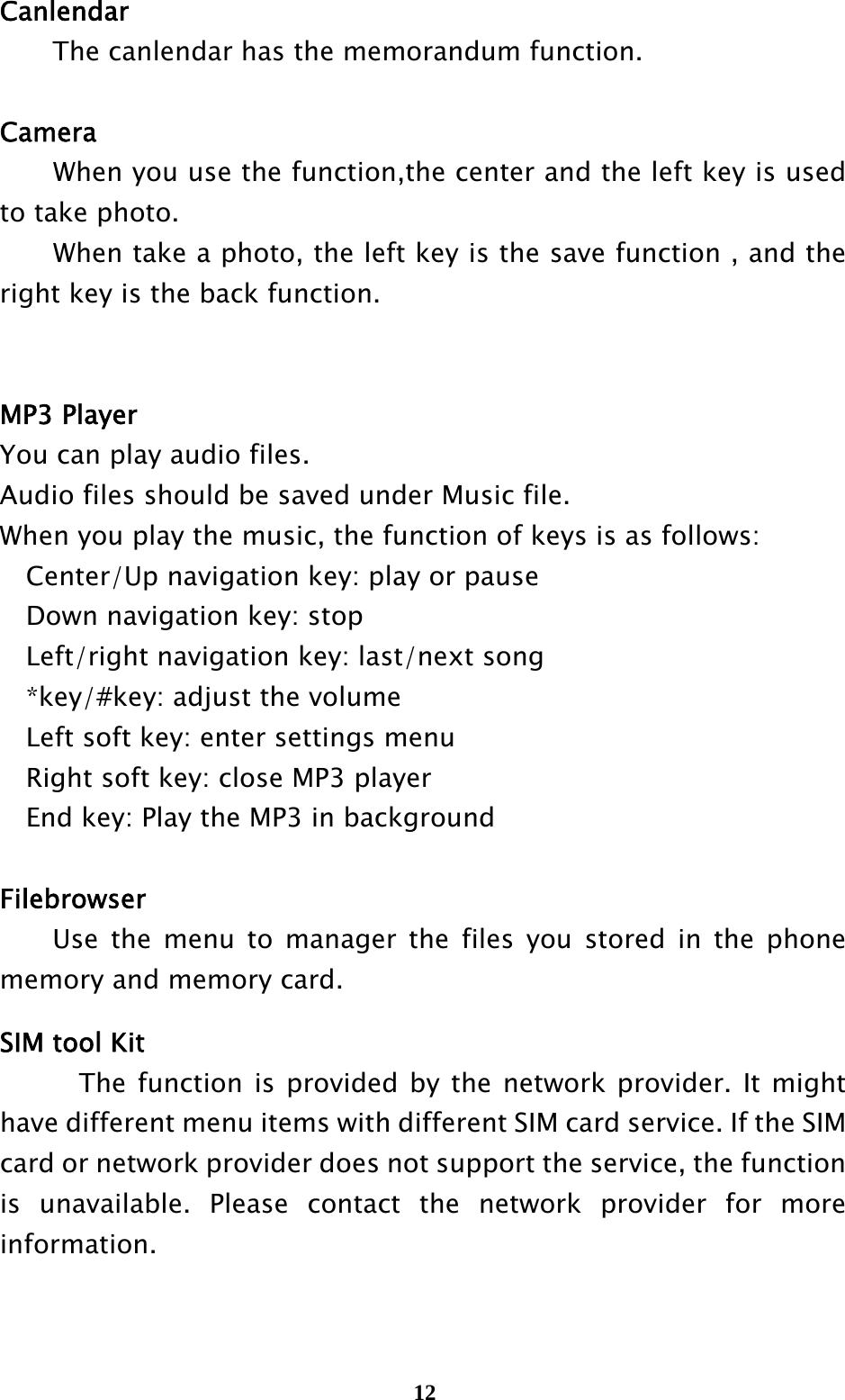  12Canlendar     The canlendar has the memorandum function.  Camera When you use the function,the center and the left key is used to take photo. When take a photo, the left key is the save function , and the right key is the back function.           MP3 Player You can play audio files. Audio files should be saved under Music file. When you play the music, the function of keys is as follows: Center/Up navigation key: play or pause Down navigation key: stop Left/right navigation key: last/next song *key/#key: adjust the volume Left soft key: enter settings menu Right soft key: close MP3 player End key: Play the MP3 in background  Filebrowser   Use the menu to manager the files you stored in the phone memory and memory card.  SIM tool Kit     The function is provided by the network provider. It might have different menu items with different SIM card service. If the SIM card or network provider does not support the service, the function is unavailable. Please contact the network provider for more information. 