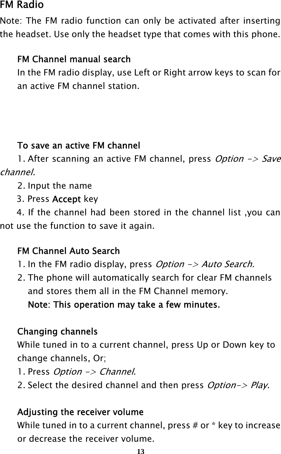  13 FM Radio   Note: The FM radio function can only be activated after inserting the headset. Use only the headset type that comes with this phone.   FM Channel manual search   In the FM radio display, use Left or Right arrow keys to scan for     an active FM channel station.        To save an active FM channel   1. After scanning an active FM channel, press Option -&gt; Save channel.    2. Input the name 3. Press Accept key 4. If the channel had been stored in the channel list ,you can not use the function to save it again.    FM Channel Auto Search   1. In the FM radio display, press Option -&gt; Auto Search.    2. The phone will automatically search for clear FM channels     and stores them all in the FM Channel memory.       Note: This operation may take a few minutes.   Changing channels  While tuned in to a current channel, press Up or Down key to     change channels, Or;  1. Press Option -&gt; Channel.   2. Select the desired channel and then press Option-&gt; Play.     Adjusting the receiver volume   While tuned in to a current channel, press # or * key to increase     or decrease the receiver volume. 