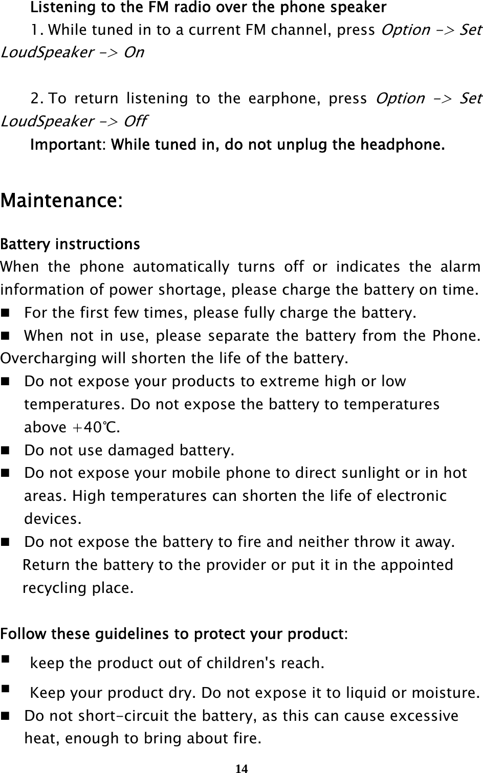  14   Listening to the FM radio over the phone speaker   1. While tuned in to a current FM channel, press Option -&gt; Set LoudSpeaker -&gt; On      2. To return listening to the earphone, press Option -&gt; Set LoudSpeaker -&gt; Off   Important: While tuned in, do not unplug the headphone.    Maintenance: Battery instructions When the phone automatically turns off or indicates the alarm information of power shortage, please charge the battery on time. For the first few times, please fully charge the battery. When not in use, please separate the battery from the Phone. Overcharging will shorten the life of the battery. Do not expose your products to extreme high or low     temperatures. Do not expose the battery to temperatures    above +40℃. Do not use damaged battery. Do not expose your mobile phone to direct sunlight or in hot     areas. High temperatures can shorten the life of electronic    devices. Do not expose the battery to fire and neither throw it away.           Return the battery to the provider or put it in the appointed        recycling place.   Follow these guidelines to protect your product:    keep the product out of children&apos;s reach.    Keep your product dry. Do not expose it to liquid or moisture.   Do not short-circuit the battery, as this can cause excessive     heat, enough to bring about fire. 