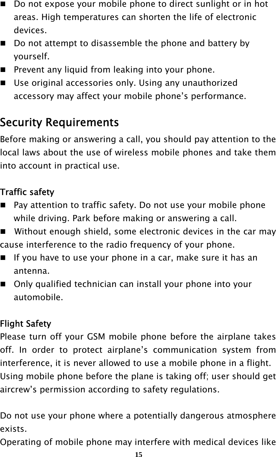  15Do not expose your mobile phone to direct sunlight or in hot     areas. High temperatures can shorten the life of electronic    devices. Do not attempt to disassemble the phone and battery by    yourself.  Prevent any liquid from leaking into your phone. Use original accessories only. Using any unauthorized     accessory may affect your mobile phone’s performance.  Security Requirements Before making or answering a call, you should pay attention to the local laws about the use of wireless mobile phones and take them into account in practical use.  Traffic safety   Pay attention to traffic safety. Do not use your mobile phone     while driving. Park before making or answering a call.     Without enough shield, some electronic devices in the car may cause interference to the radio frequency of your phone.   If you have to use your phone in a car, make sure it has an    antenna. Only qualified technician can install your phone into your    automobile.  Flight Safety Please turn off your GSM mobile phone before the airplane takes off. In order to protect airplane’s communication system from interference, it is never allowed to use a mobile phone in a flight.   Using mobile phone before the plane is taking off; user should get aircrew’s permission according to safety regulations.  Do not use your phone where a potentially dangerous atmosphere exists. Operating of mobile phone may interfere with medical devices like 