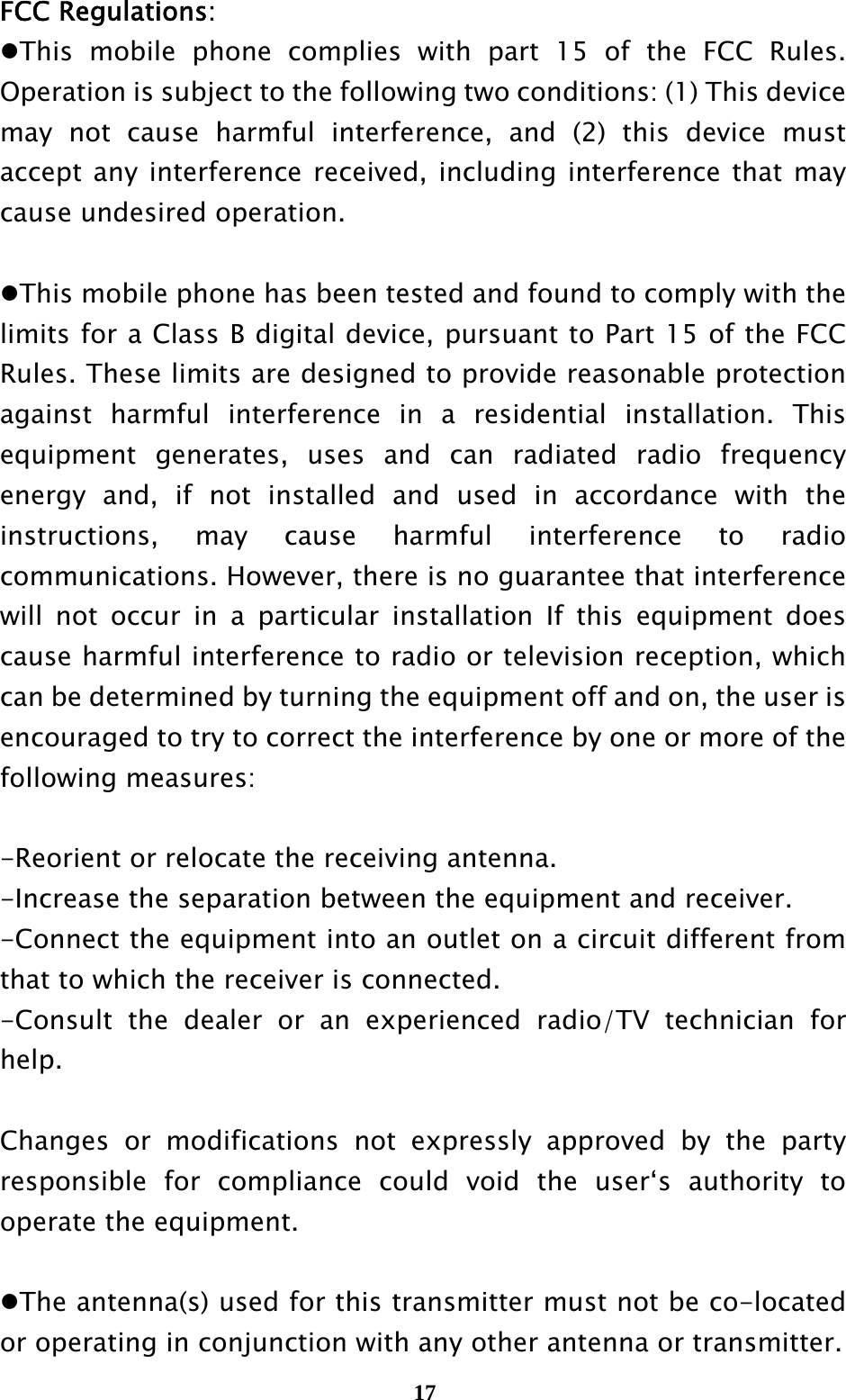  17FCC Regulations: This mobile phone complies with part 15 of the FCC Rules. Operation is subject to the following two conditions: (1) This device may not cause harmful interference, and (2) this device must accept any interference received, including interference that may cause undesired operation.  This mobile phone has been tested and found to comply with the limits for a Class B digital device, pursuant to Part 15 of the FCC Rules. These limits are designed to provide reasonable protection against harmful interference in a residential installation. This equipment generates, uses and can radiated radio frequency energy and, if not installed and used in accordance with the instructions, may cause harmful interference to radio communications. However, there is no guarantee that interference will not occur in a particular installation If this equipment does cause harmful interference to radio or television reception, which can be determined by turning the equipment off and on, the user is encouraged to try to correct the interference by one or more of the following measures:  -Reorient or relocate the receiving antenna. -Increase the separation between the equipment and receiver. -Connect the equipment into an outlet on a circuit different from that to which the receiver is connected. -Consult the dealer or an experienced radio/TV technician for help.  Changes or modifications not expressly approved by the party responsible for compliance could void the user‘s authority to operate the equipment.  The antenna(s) used for this transmitter must not be co-located or operating in conjunction with any other antenna or transmitter. 