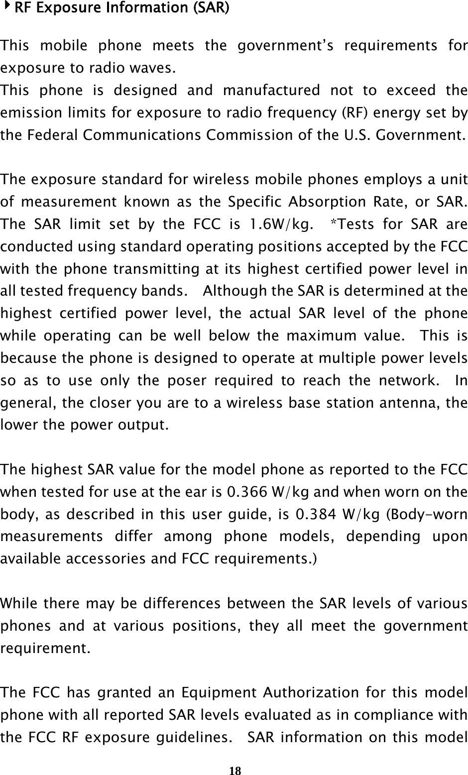  184RF Exposure Information (SAR)  This mobile phone meets the government’s requirements for exposure to radio waves. This phone is designed and manufactured not to exceed the emission limits for exposure to radio frequency (RF) energy set by the Federal Communications Commission of the U.S. Government.      The exposure standard for wireless mobile phones employs a unit of measurement known as the Specific Absorption Rate, or SAR.  The SAR limit set by the FCC is 1.6W/kg.  *Tests for SAR are conducted using standard operating positions accepted by the FCC with the phone transmitting at its highest certified power level in all tested frequency bands.    Although the SAR is determined at the highest certified power level, the actual SAR level of the phone while operating can be well below the maximum value.  This is because the phone is designed to operate at multiple power levels so as to use only the poser required to reach the network.  In general, the closer you are to a wireless base station antenna, the lower the power output.  The highest SAR value for the model phone as reported to the FCC when tested for use at the ear is 0.366 W/kg and when worn on the body, as described in this user guide, is 0.384 W/kg (Body-worn measurements differ among phone models, depending upon available accessories and FCC requirements.)  While there may be differences between the SAR levels of various phones and at various positions, they all meet the government requirement.  The FCC has granted an Equipment Authorization for this model phone with all reported SAR levels evaluated as in compliance with the FCC RF exposure guidelines.  SAR information on this model 