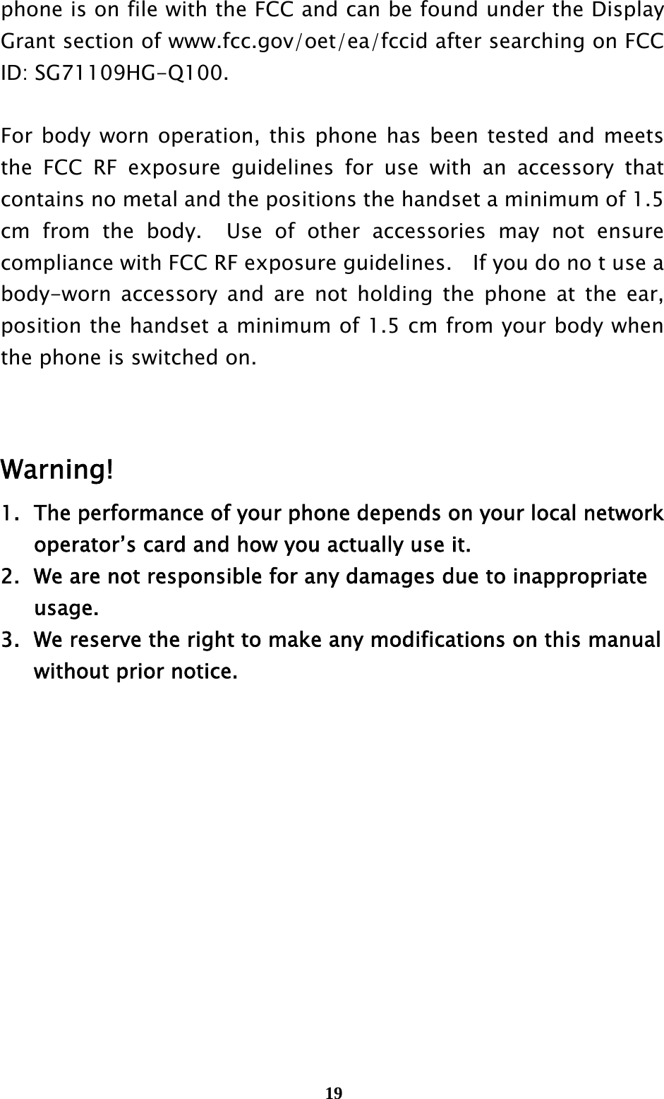  19phone is on file with the FCC and can be found under the Display Grant section of www.fcc.gov/oet/ea/fccid after searching on FCC ID: SG71109HG-Q100.  For body worn operation, this phone has been tested and meets the FCC RF exposure guidelines for use with an accessory that contains no metal and the positions the handset a minimum of 1.5 cm from the body.  Use of other accessories may not ensure compliance with FCC RF exposure guidelines.    If you do no t use a body-worn accessory and are not holding the phone at the ear, position the handset a minimum of 1.5 cm from your body when the phone is switched on.   Warning! 1.  The performance of your phone depends on your local network     operator’s card and how you actually use it. 2.   We are not responsible for any damages due to inappropriate    usage.  3.   We reserve the right to make any modifications on this manual     without prior notice. 