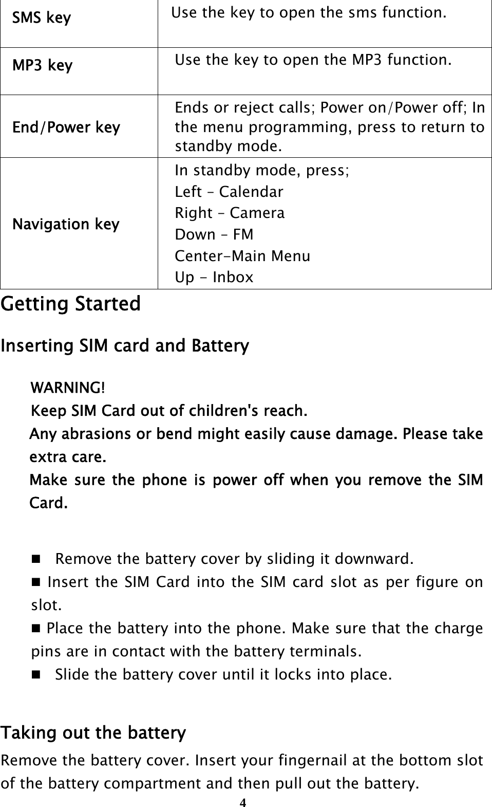  4SMS key    Use the key to open the sms function. MP3 key  Use the key to open the MP3 function. End/Power key Ends or reject calls; Power on/Power off; In the menu programming, press to return to standby mode. Navigation key In standby mode, press; Left – Calendar Right – Camera Down – FM Center-Main Menu Up - Inbox Getting Started Inserting SIM card and Battery WARNING! Keep SIM Card out of children&apos;s reach. Any abrasions or bend might easily cause damage. Please take extra care. Make sure the phone is power off when you remove the SIM Card.  Remove the battery cover by sliding it downward.  Insert the SIM Card into the SIM card slot as per figure on slot.  Place the battery into the phone. Make sure that the charge pins are in contact with the battery terminals. Slide the battery cover until it locks into place.  Taking out the battery Remove the battery cover. Insert your fingernail at the bottom slot of the battery compartment and then pull out the battery. 