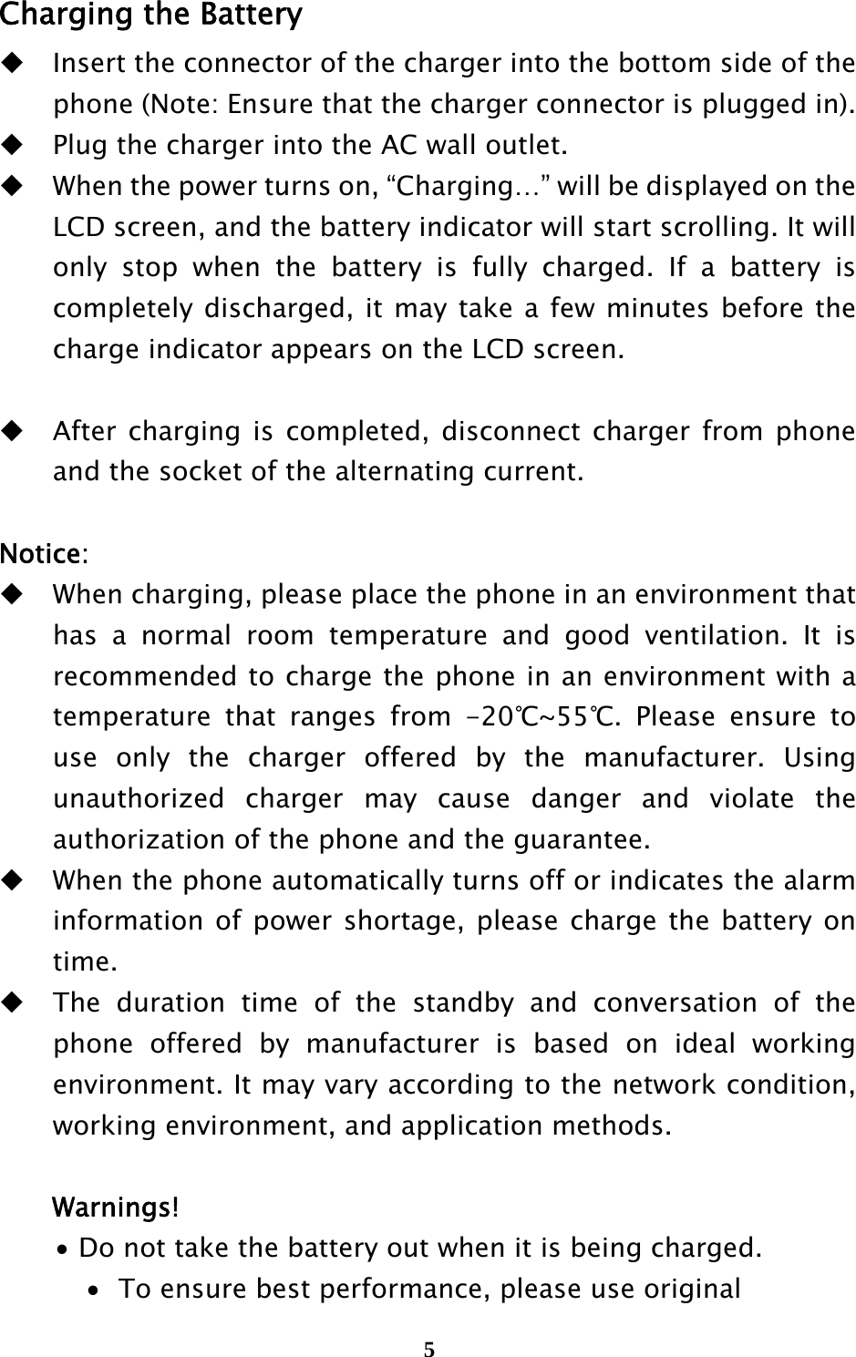  5 Charging the Battery  Insert the connector of the charger into the bottom side of the phone (Note: Ensure that the charger connector is plugged in).  Plug the charger into the AC wall outlet.  When the power turns on, “Charging…” will be displayed on the LCD screen, and the battery indicator will start scrolling. It will only stop when the battery is fully charged. If a battery is completely discharged, it may take a few minutes before the charge indicator appears on the LCD screen.   After charging is completed, disconnect charger from phone and the socket of the alternating current.  Notice:  When charging, please place the phone in an environment that has a normal room temperature and good ventilation. It is recommended to charge the phone in an environment with a temperature that ranges from -20℃~55℃. Please ensure to use only the charger offered by the manufacturer. Using unauthorized charger may cause danger and violate the authorization of the phone and the guarantee.    When the phone automatically turns off or indicates the alarm information of power shortage, please charge the battery on time.  The duration time of the standby and conversation of the phone offered by manufacturer is based on ideal working environment. It may vary according to the network condition, working environment, and application methods.  Warnings!  Do not take the battery out when it is being charged.  To ensure best performance, please use original 