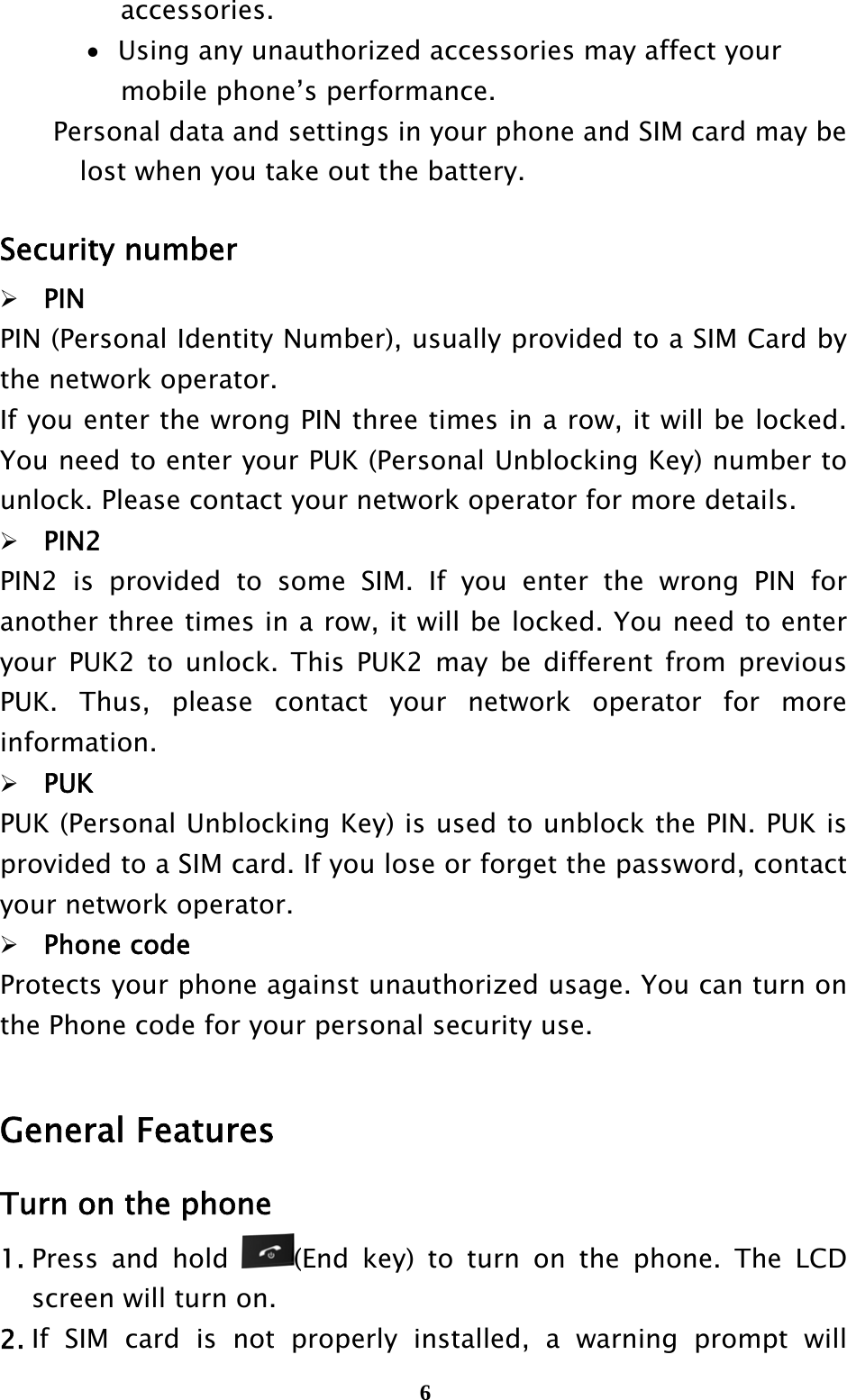  6accessories.    Using any unauthorized accessories may affect your mobile phone’s performance. Personal data and settings in your phone and SIM card may be     lost when you take out the battery.  Security number PIN PIN (Personal Identity Number), usually provided to a SIM Card by the network operator. If you enter the wrong PIN three times in a row, it will be locked. You need to enter your PUK (Personal Unblocking Key) number to unlock. Please contact your network operator for more details. PIN2 PIN2 is provided to some SIM. If you enter the wrong PIN for another three times in a row, it will be locked. You need to enter your PUK2 to unlock. This PUK2 may be different from previous PUK. Thus, please contact your network operator for more information. PUK PUK (Personal Unblocking Key) is used to unblock the PIN. PUK is provided to a SIM card. If you lose or forget the password, contact your network operator. Phone code Protects your phone against unauthorized usage. You can turn on the Phone code for your personal security use.  General Features Turn on the phone 1. Press and hold  (End key) to turn on the phone. The LCD screen will turn on. 2. If SIM card is not properly installed, a warning prompt will 