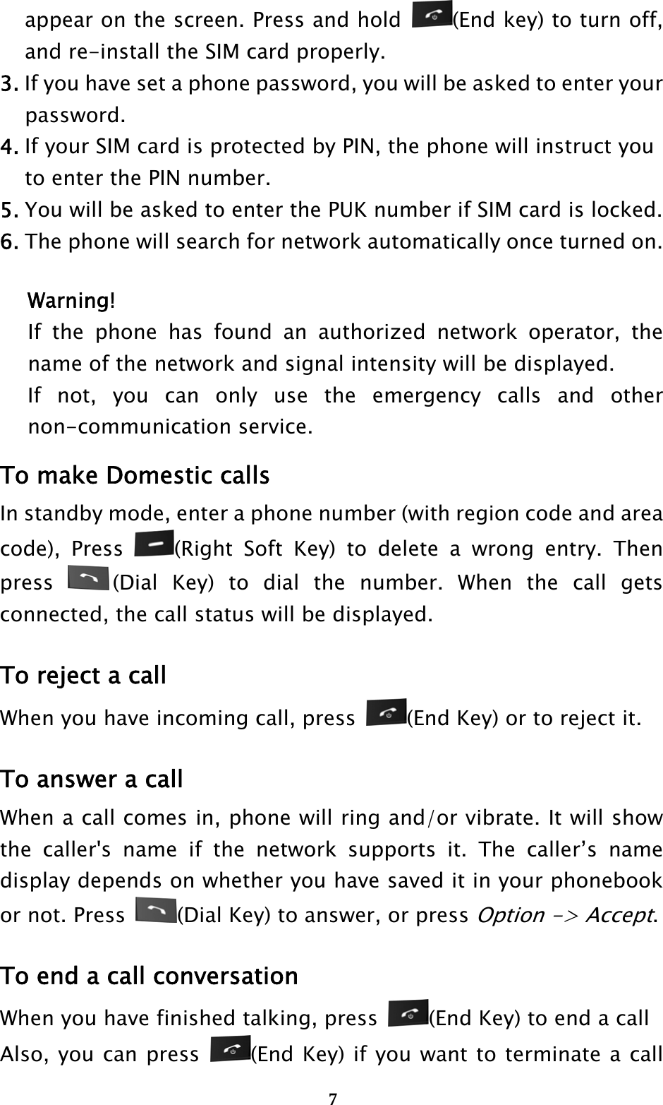  7appear on the screen. Press and hold  (End key) to turn off, and re-install the SIM card properly. 3. If you have set a phone password, you will be asked to enter your    password. 4. If your SIM card is protected by PIN, the phone will instruct you     to enter the PIN number. 5. You will be asked to enter the PUK number if SIM card is locked. 6. The phone will search for network automatically once turned on.  Warning! If the phone has found an authorized network operator, the name of the network and signal intensity will be displayed. If not, you can only use the emergency calls and other non-communication service. To make Domestic calls In standby mode, enter a phone number (with region code and area code), Press  (Right Soft Key) to delete a wrong entry. Then press  (Dial Key) to dial the number. When the call gets connected, the call status will be displayed.   To reject a call When you have incoming call, press  (End Key) or to reject it.  To answer a call When a call comes in, phone will ring and/or vibrate. It will show the caller&apos;s name if the network supports it. The caller’s name display depends on whether you have saved it in your phonebook or not. Press  (Dial Key) to answer, or press Option -&gt; Accept.  To end a call conversation When you have finished talking, press  (End Key) to end a call Also, you can press  (End Key) if you want to terminate a call 