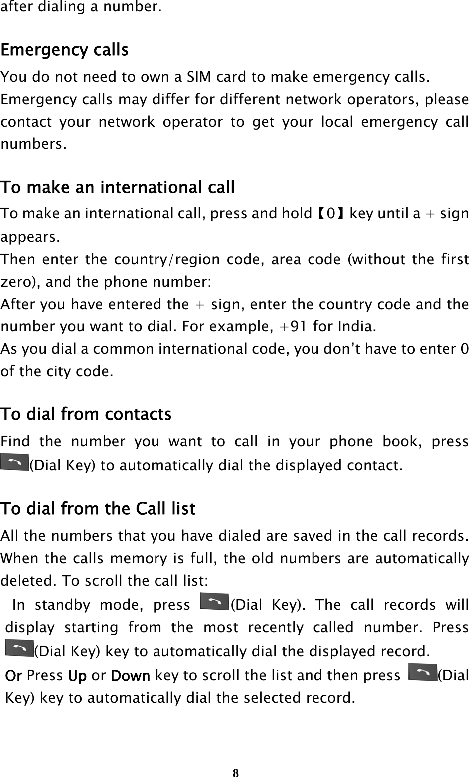  8after dialing a number.  Emergency calls You do not need to own a SIM card to make emergency calls. Emergency calls may differ for different network operators, please contact your network operator to get your local emergency call numbers.  To make an international call To make an international call, press and hold【0】key until a + sign appears. Then enter the country/region code, area code (without the first zero), and the phone number: After you have entered the + sign, enter the country code and the number you want to dial. For example, +91 for India. As you dial a common international code, you don’t have to enter 0 of the city code.  To dial from contacts Find the number you want to call in your phone book, press (Dial Key) to automatically dial the displayed contact.  To dial from the Call list All the numbers that you have dialed are saved in the call records. When the calls memory is full, the old numbers are automatically deleted. To scroll the call list:  In standby mode, press  (Dial Key). The call records will display starting from the most recently called number. Press (Dial Key) key to automatically dial the displayed record. Or Press Up or Down key to scroll the list and then press  (Dial Key) key to automatically dial the selected record.  