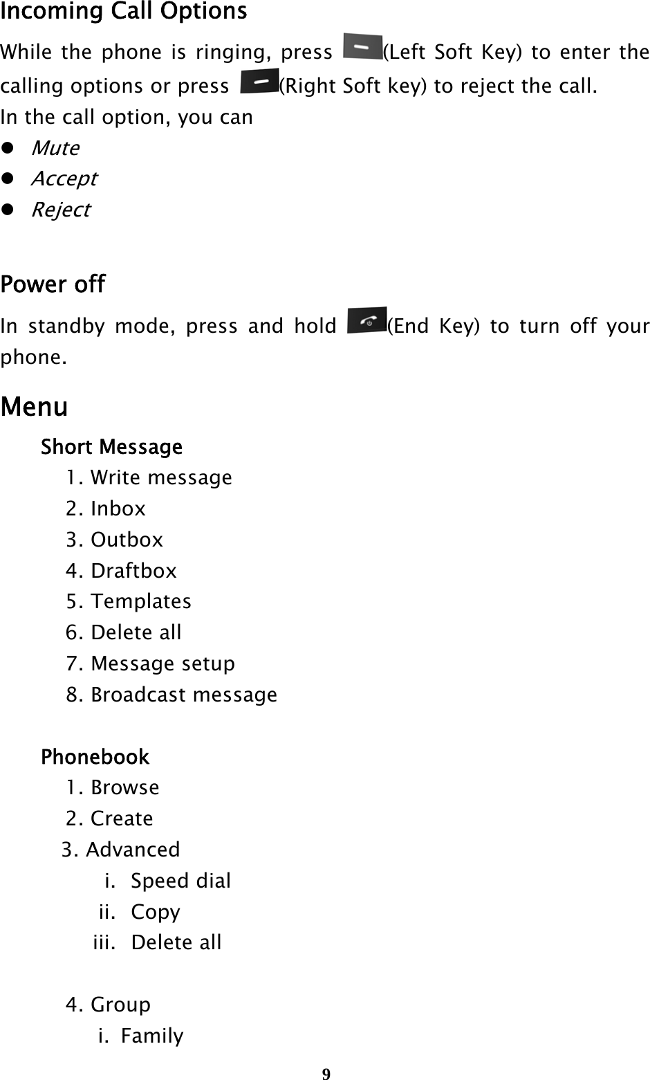  9Incoming Call Options   While the phone is ringing, press  (Left Soft Key) to enter the calling options or press  (Right Soft key) to reject the call.   In the call option, you can  Mute  Accept  Reject  Power off In standby mode, press and hold  (End Key) to turn off your phone. Menu   Short Message   1. Write message   2. Inbox   3. Outbox   4. Draftbox   5. Templates     6. Delete all     7. Message setup     8. Broadcast message      Phonebook   1. Browse   2. Create 3. Advanced i.  Speed dial ii.  Copy iii.  Delete all     4. Group i. Family                                           