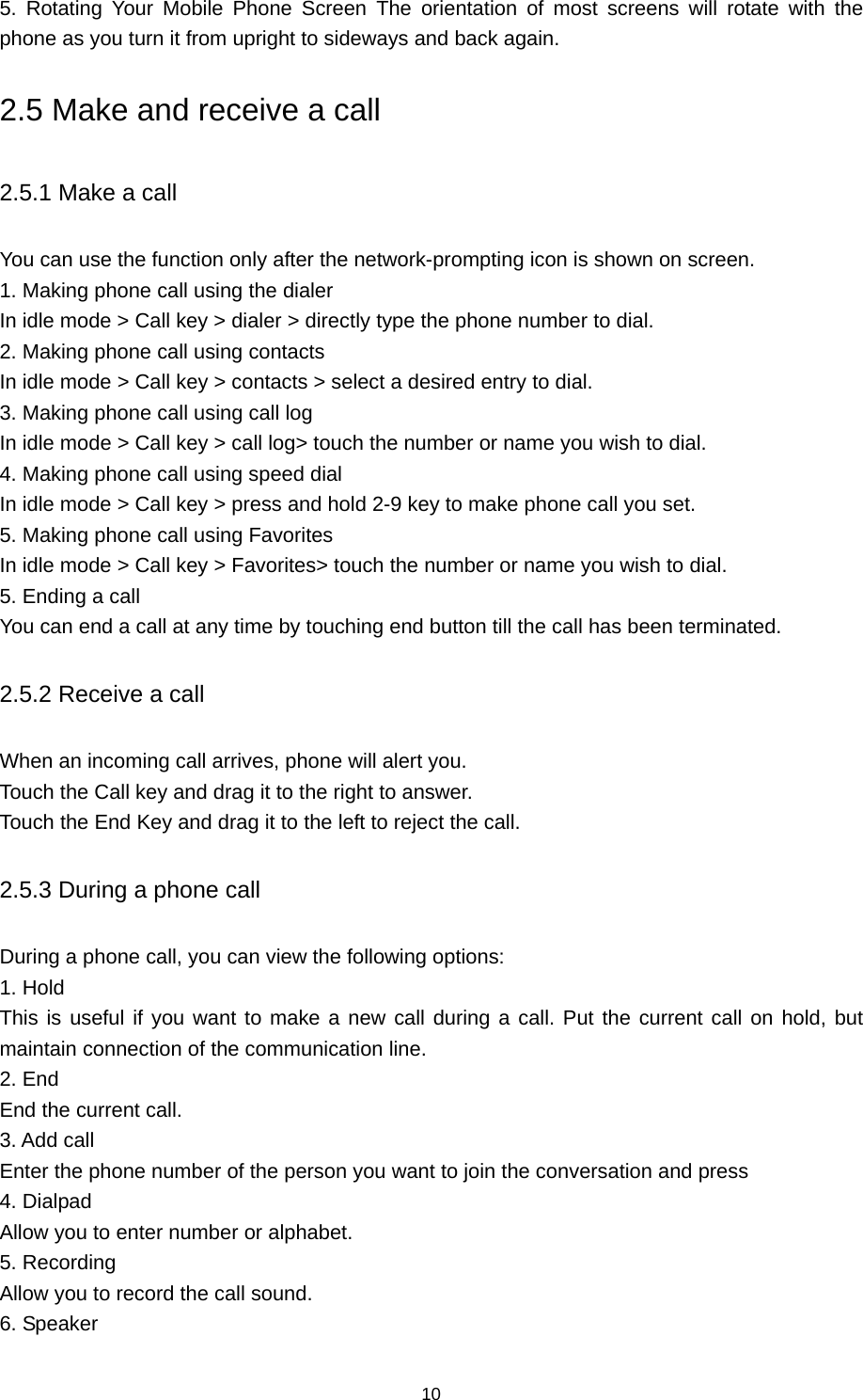 10 5. Rotating Your Mobile Phone Screen The orientation of most screens will rotate with the phone as you turn it from upright to sideways and back again. 2.5 Make and receive a call 2.5.1 Make a call You can use the function only after the network-prompting icon is shown on screen. 1. Making phone call using the dialer In idle mode &gt; Call key &gt; dialer &gt; directly type the phone number to dial. 2. Making phone call using contacts In idle mode &gt; Call key &gt; contacts &gt; select a desired entry to dial. 3. Making phone call using call log In idle mode &gt; Call key &gt; call log&gt; touch the number or name you wish to dial. 4. Making phone call using speed dial In idle mode &gt; Call key &gt; press and hold 2-9 key to make phone call you set. 5. Making phone call using Favorites In idle mode &gt; Call key &gt; Favorites&gt; touch the number or name you wish to dial. 5. Ending a call You can end a call at any time by touching end button till the call has been terminated. 2.5.2 Receive a call When an incoming call arrives, phone will alert you. Touch the Call key and drag it to the right to answer. Touch the End Key and drag it to the left to reject the call. 2.5.3 During a phone call During a phone call, you can view the following options:   1. Hold This is useful if you want to make a new call during a call. Put the current call on hold, but maintain connection of the communication line. 2. End End the current call. 3. Add call Enter the phone number of the person you want to join the conversation and press 4. Dialpad Allow you to enter number or alphabet. 5. Recording Allow you to record the call sound. 6. Speaker 