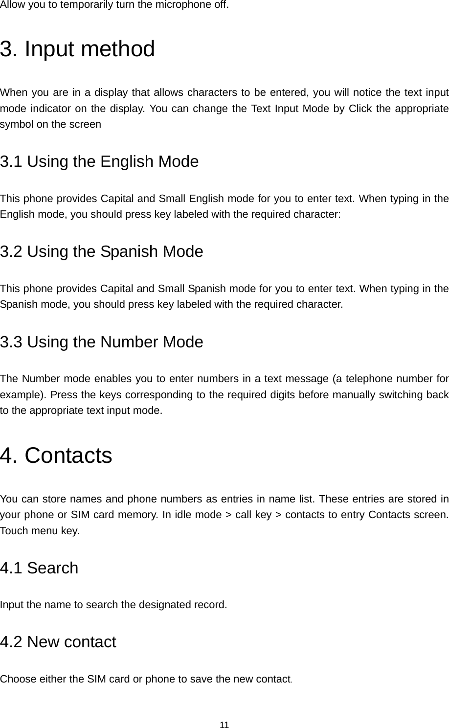 11 Allow you to temporarily turn the microphone off. 3. Input method When you are in a display that allows characters to be entered, you will notice the text input mode indicator on the display. You can change the Text Input Mode by Click the appropriate symbol on the screen 3.1 Using the English Mode This phone provides Capital and Small English mode for you to enter text. When typing in the English mode, you should press key labeled with the required character: 3.2 Using the Spanish Mode This phone provides Capital and Small Spanish mode for you to enter text. When typing in the Spanish mode, you should press key labeled with the required character. 3.3 Using the Number Mode The Number mode enables you to enter numbers in a text message (a telephone number for example). Press the keys corresponding to the required digits before manually switching back to the appropriate text input mode. 4. Contacts You can store names and phone numbers as entries in name list. These entries are stored in your phone or SIM card memory. In idle mode &gt; call key &gt; contacts to entry Contacts screen. Touch menu key. 4.1 Search   Input the name to search the designated record. 4.2 New contact Choose either the SIM card or phone to save the new contact. 