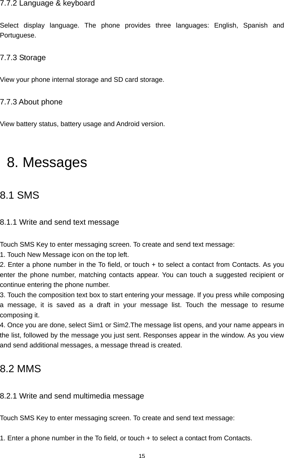 15 7.7.2 Language &amp; keyboard Select display language. The phone provides three languages: English, Spanish and Portuguese. 7.7.3 Storage View your phone internal storage and SD card storage. 7.7.3 About phone View battery status, battery usage and Android version.  8. Messages 8.1 SMS 8.1.1 Write and send text message Touch SMS Key to enter messaging screen. To create and send text message: 1. Touch New Message icon on the top left.   2. Enter a phone number in the To field, or touch + to select a contact from Contacts. As you enter the phone number, matching contacts appear. You can touch a suggested recipient or continue entering the phone number.   3. Touch the composition text box to start entering your message. If you press while composing a message, it is saved as a draft in your message list. Touch the message to resume composing it.   4. Once you are done, select Sim1 or Sim2.The message list opens, and your name appears in the list, followed by the message you just sent. Responses appear in the window. As you view and send additional messages, a message thread is created. 8.2 MMS 8.2.1 Write and send multimedia message Touch SMS Key to enter messaging screen. To create and send text message:    1. Enter a phone number in the To field, or touch + to select a contact from Contacts.   