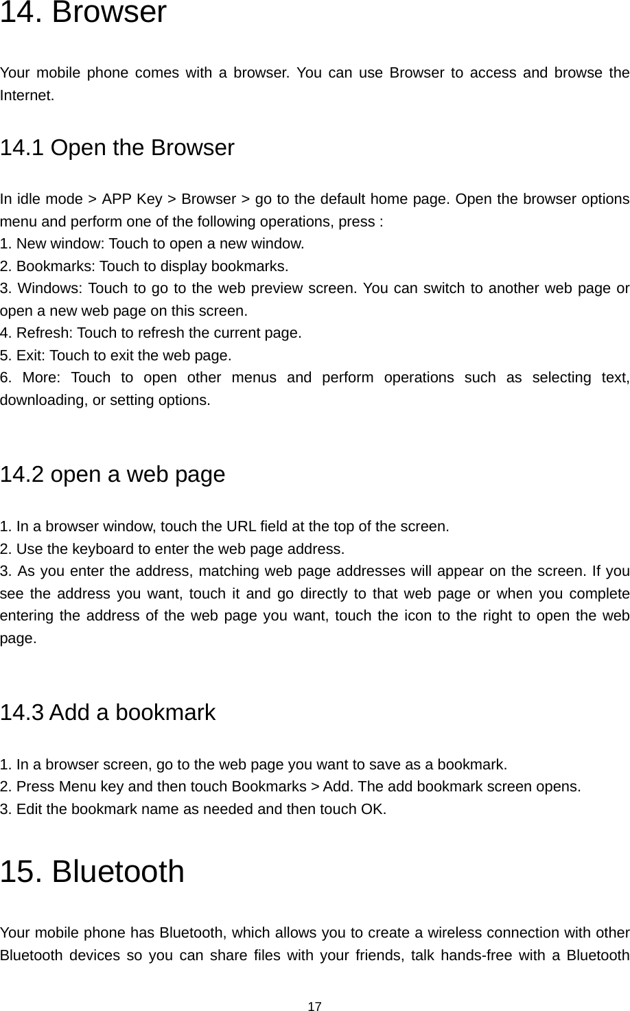 17 14. Browser Your mobile phone comes with a browser. You can use Browser to access and browse the Internet.  14.1 Open the Browser In idle mode &gt; APP Key &gt; Browser &gt; go to the default home page. Open the browser options menu and perform one of the following operations, press :   1. New window: Touch to open a new window.   2. Bookmarks: Touch to display bookmarks.   3. Windows: Touch to go to the web preview screen. You can switch to another web page or open a new web page on this screen.   4. Refresh: Touch to refresh the current page.   5. Exit: Touch to exit the web page.   6. More: Touch to open other menus and perform operations such as selecting text, downloading, or setting options.    14.2 open a web page 1. In a browser window, touch the URL field at the top of the screen.   2. Use the keyboard to enter the web page address.   3. As you enter the address, matching web page addresses will appear on the screen. If you see the address you want, touch it and go directly to that web page or when you complete entering the address of the web page you want, touch the icon to the right to open the web page.   14.3 Add a bookmark 1. In a browser screen, go to the web page you want to save as a bookmark.   2. Press Menu key and then touch Bookmarks &gt; Add. The add bookmark screen opens.   3. Edit the bookmark name as needed and then touch OK. 15. Bluetooth Your mobile phone has Bluetooth, which allows you to create a wireless connection with other Bluetooth devices so you can share files with your friends, talk hands-free with a Bluetooth 