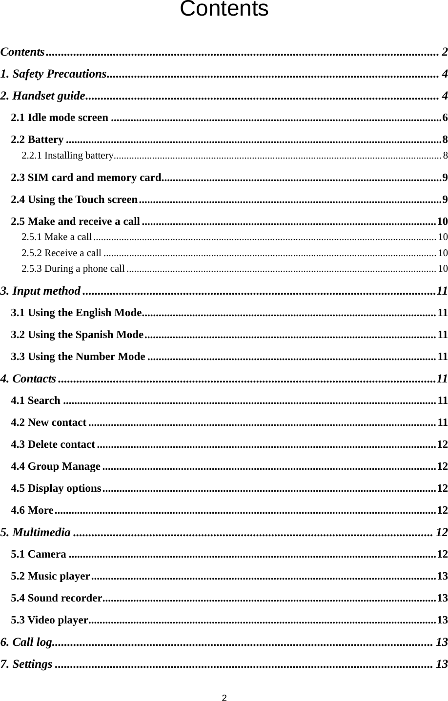 2 Contents Contents ................................................................................................................................. 21. Safety Precautions ............................................................................................................. 42. Handset guide .................................................................................................................... 42.1 Idle mode screen ...................................................................................................................... 62.2 Battery ...................................................................................................................................... 82.2.1 Installing battery ................................................................................................................................ 82.3 SIM card and memory card.................................................................................................... 92.4 Using the Touch screen ............................................................................................................ 92.5 Make and receive a call ......................................................................................................... 102.5.1 Make a call ...................................................................................................................................... 102.5.2 Receive a call .................................................................................................................................. 102.5.3 During a phone call ......................................................................................................................... 103. Input method .................................................................................................................... 113.1 Using the English Mode......................................................................................................... 113.2 Using the Spanish Mode ........................................................................................................ 113.3 Using the Number Mode ....................................................................................................... 114. Contacts ............................................................................................................................ 114.1 Search ..................................................................................................................................... 114.2 New contact ............................................................................................................................ 114.3 Delete contact ......................................................................................................................... 124.4 Group Manage ....................................................................................................................... 124.5 Display options ....................................................................................................................... 124.6 More ........................................................................................................................................ 125. Multimedia ...................................................................................................................... 125.1 Camera ................................................................................................................................... 125.2 Music player ........................................................................................................................... 135.4 Sound recorder....................................................................................................................... 135.3 Video player ............................................................................................................................ 136. Call log............................................................................................................................. 137. Settings ............................................................................................................................ 13