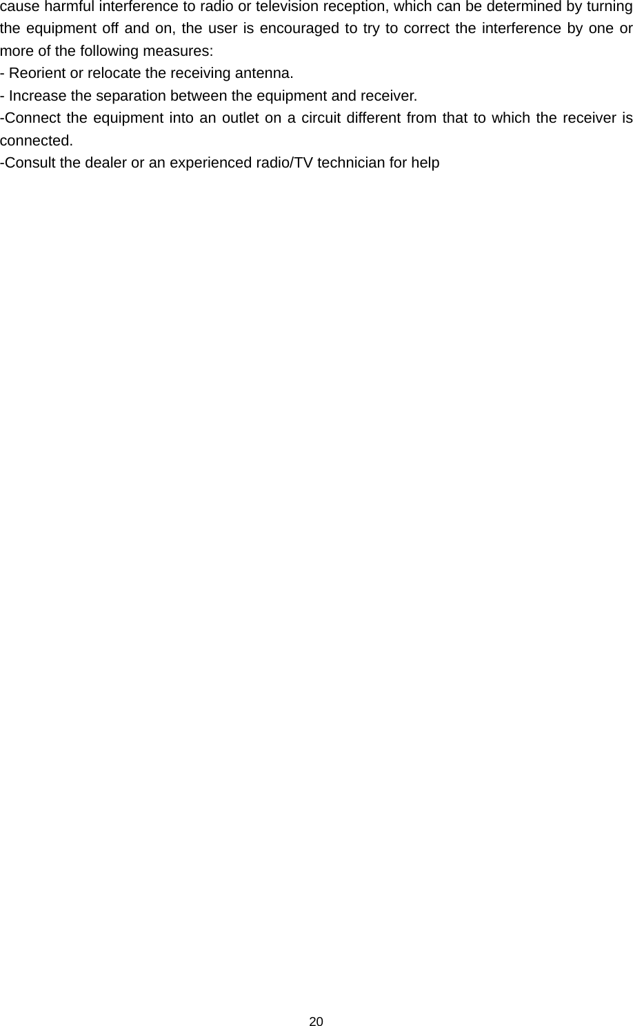 20 cause harmful interference to radio or television reception, which can be determined by turning the equipment off and on, the user is encouraged to try to correct the interference by one or more of the following measures: - Reorient or relocate the receiving antenna. - Increase the separation between the equipment and receiver. -Connect the equipment into an outlet on a circuit different from that to which the receiver is connected. -Consult the dealer or an experienced radio/TV technician for help 