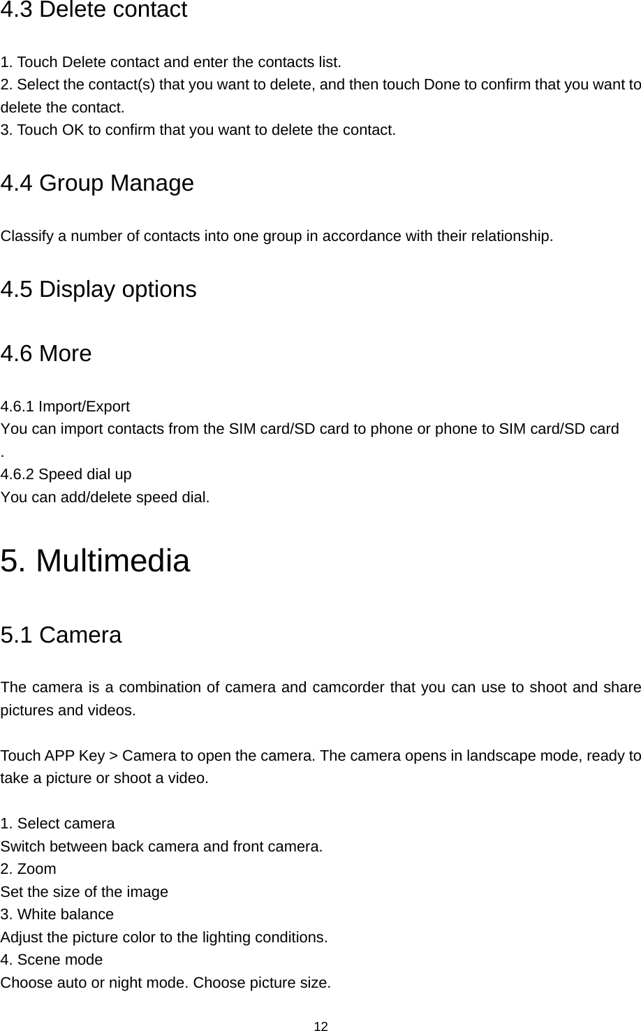 12 4.3 Delete contact 1. Touch Delete contact and enter the contacts list.   2. Select the contact(s) that you want to delete, and then touch Done to confirm that you want to delete the contact.   3. Touch OK to confirm that you want to delete the contact. 4.4 Group Manage Classify a number of contacts into one group in accordance with their relationship. 4.5 Display options 4.6 More 4.6.1 Import/Export You can import contacts from the SIM card/SD card to phone or phone to SIM card/SD card . 4.6.2 Speed dial up You can add/delete speed dial. 5. Multimedia 5.1 Camera   The camera is a combination of camera and camcorder that you can use to shoot and share pictures and videos.   Touch APP Key &gt; Camera to open the camera. The camera opens in landscape mode, ready to take a picture or shoot a video.  1. Select camera Switch between back camera and front camera. 2. Zoom Set the size of the image 3. White balance Adjust the picture color to the lighting conditions. 4. Scene mode Choose auto or night mode. Choose picture size. 