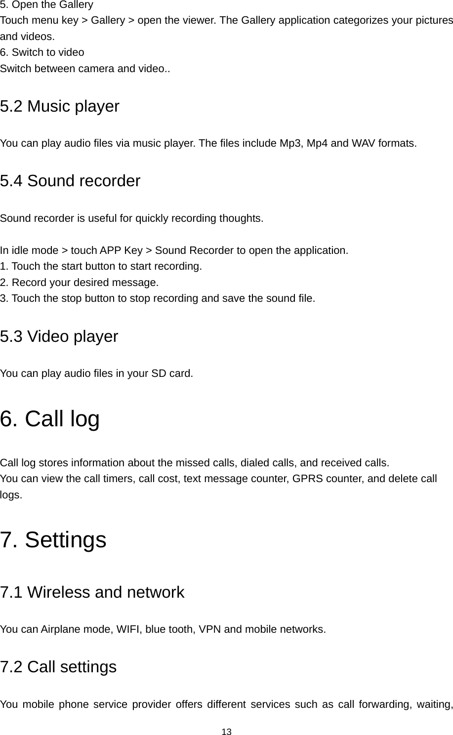 13 5. Open the Gallery Touch menu key &gt; Gallery &gt; open the viewer. The Gallery application categorizes your pictures and videos. 6. Switch to video Switch between camera and video.. 5.2 Music player You can play audio files via music player. The files include Mp3, Mp4 and WAV formats. 5.4 Sound recorder Sound recorder is useful for quickly recording thoughts.    In idle mode &gt; touch APP Key &gt; Sound Recorder to open the application.   1. Touch the start button to start recording.   2. Record your desired message.   3. Touch the stop button to stop recording and save the sound file. 5.3 Video player You can play audio files in your SD card. 6. Call log Call log stores information about the missed calls, dialed calls, and received calls.   You can view the call timers, call cost, text message counter, GPRS counter, and delete call logs. 7. Settings 7.1 Wireless and network You can Airplane mode, WIFI, blue tooth, VPN and mobile networks. 7.2 Call settings You mobile phone service provider offers different services such as call forwarding, waiting, 