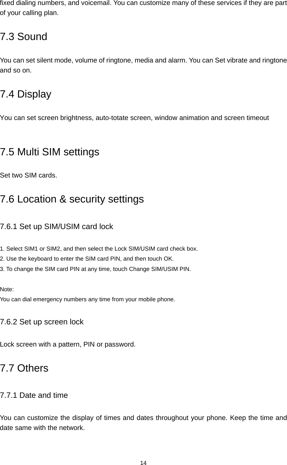 14 fixed dialing numbers, and voicemail. You can customize many of these services if they are part of your calling plan.   7.3 Sound You can set silent mode, volume of ringtone, media and alarm. You can Set vibrate and ringtone and so on. 7.4 Display You can set screen brightness, auto-totate screen, window animation and screen timeout  7.5 Multi SIM settings Set two SIM cards. 7.6 Location &amp; security settings 7.6.1 Set up SIM/USIM card lock 1. Select SIM1 or SIM2, and then select the Lock SIM/USIM card check box.   2. Use the keyboard to enter the SIM card PIN, and then touch OK.   3. To change the SIM card PIN at any time, touch Change SIM/USIM PIN.  Note:  You can dial emergency numbers any time from your mobile phone. 7.6.2 Set up screen lock Lock screen with a pattern, PIN or password. 7.7 Others 7.7.1 Date and time You can customize the display of times and dates throughout your phone. Keep the time and date same with the network. 