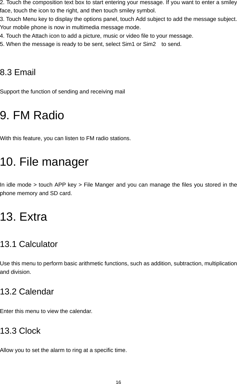 16 2. Touch the composition text box to start entering your message. If you want to enter a smiley face, touch the icon to the right, and then touch smiley symbol.   3. Touch Menu key to display the options panel, touch Add subject to add the message subject. Your mobile phone is now in multimedia message mode.   4. Touch the Attach icon to add a picture, music or video file to your message. 5. When the message is ready to be sent, select Sim1 or Sim2  to send.   8.3 Email Support the function of sending and receiving mail 9. FM Radio With this feature, you can listen to FM radio stations. 10. File manager In idle mode &gt; touch APP key &gt; File Manger and you can manage the files you stored in the phone memory and SD card.   13. Extra 13.1 Calculator Use this menu to perform basic arithmetic functions, such as addition, subtraction, multiplication and division. 13.2 Calendar Enter this menu to view the calendar. 13.3 Clock Allow you to set the alarm to ring at a specific time. 