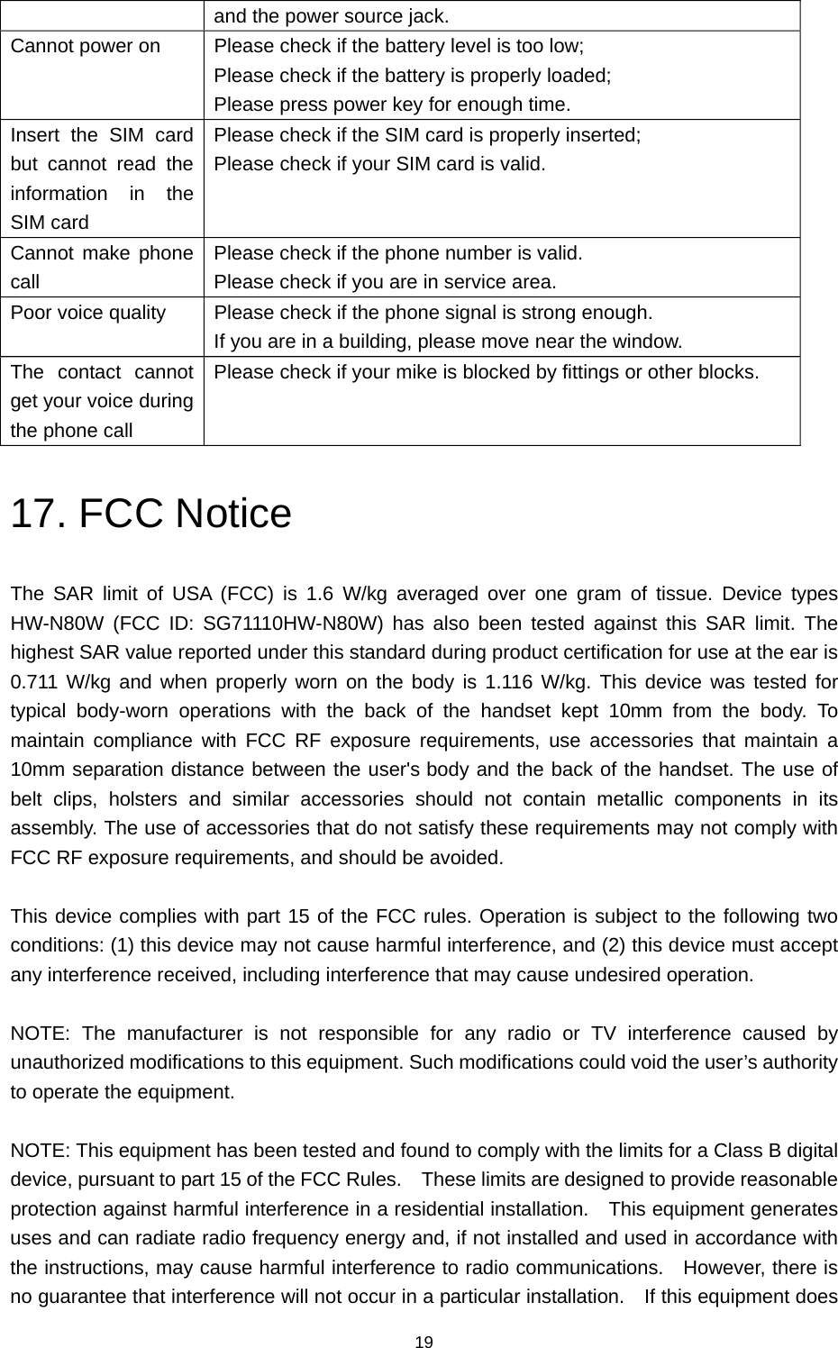 19 and the power source jack. Cannot power on  Please check if the battery level is too low; Please check if the battery is properly loaded; Please press power key for enough time. Insert the SIM card but cannot read the information in the SIM card Please check if the SIM card is properly inserted; Please check if your SIM card is valid. Cannot make phone call Please check if the phone number is valid. Please check if you are in service area. Poor voice quality  Please check if the phone signal is strong enough. If you are in a building, please move near the window. The contact cannot get your voice during the phone call Please check if your mike is blocked by fittings or other blocks. 17. FCC Notice The SAR limit of USA (FCC) is 1.6 W/kg averaged over one gram of tissue. Device types HW-N80W (FCC ID: SG71110HW-N80W) has also been tested against this SAR limit. The highest SAR value reported under this standard during product certification for use at the ear is 0.711 W/kg and when properly worn on the body is 1.116 W/kg. This device was tested for typical body-worn operations with the back of the handset kept 10mm from the body. To maintain compliance with FCC RF exposure requirements, use accessories that maintain a 10mm separation distance between the user&apos;s body and the back of the handset. The use of belt clips, holsters and similar accessories should not contain metallic components in its assembly. The use of accessories that do not satisfy these requirements may not comply with FCC RF exposure requirements, and should be avoided.  This device complies with part 15 of the FCC rules. Operation is subject to the following two conditions: (1) this device may not cause harmful interference, and (2) this device must accept any interference received, including interference that may cause undesired operation.  NOTE: The manufacturer is not responsible for any radio or TV interference caused by unauthorized modifications to this equipment. Such modifications could void the user’s authority to operate the equipment.  NOTE: This equipment has been tested and found to comply with the limits for a Class B digital device, pursuant to part 15 of the FCC Rules.    These limits are designed to provide reasonable protection against harmful interference in a residential installation.  This equipment generates uses and can radiate radio frequency energy and, if not installed and used in accordance with the instructions, may cause harmful interference to radio communications.    However, there is no guarantee that interference will not occur in a particular installation.    If this equipment does                                                                                            