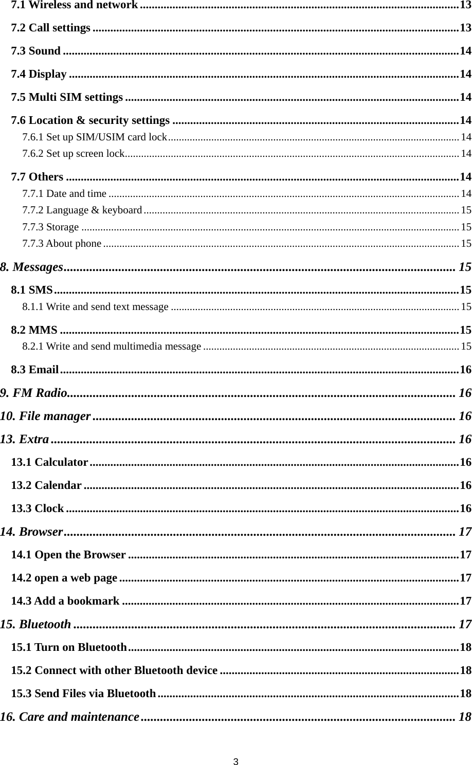 3 7.1 Wireless and network ............................................................................................................ 137.2 Call settings ............................................................................................................................ 137.3 Sound ...................................................................................................................................... 147.4 Display .................................................................................................................................... 147.5 Multi SIM settings ................................................................................................................. 147.6 Location &amp; security settings ................................................................................................. 147.6.1 Set up SIM/USIM card lock ............................................................................................................ 147.6.2 Set up screen lock ............................................................................................................................ 147.7 Others ..................................................................................................................................... 147.7.1 Date and time .................................................................................................................................. 147.7.2 Language &amp; keyboard ..................................................................................................................... 157.7.3 Storage ............................................................................................................................................ 157.7.3 About phone .................................................................................................................................... 158. Messages .......................................................................................................................... 158.1 SMS ......................................................................................................................................... 158.1.1 Write and send text message ........................................................................................................... 158.2 MMS ....................................................................................................................................... 158.2.1 Write and send multimedia message ............................................................................................... 158.3 Email ....................................................................................................................................... 169. FM Radio......................................................................................................................... 1610. File manager ................................................................................................................. 1613. Extra .............................................................................................................................. 1613.1 Calculator ............................................................................................................................. 1613.2 Calendar ............................................................................................................................... 1613.3 Clock ..................................................................................................................................... 1614. Browser .......................................................................................................................... 1714.1 Open the Browser ................................................................................................................ 1714.2 open a web page ................................................................................................................... 1714.3 Add a bookmark .................................................................................................................. 1715. Bluetooth ....................................................................................................................... 1715.1 Turn on Bluetooth ................................................................................................................ 1815.2 Connect with other Bluetooth device ................................................................................. 1815.3 Send Files via Bluetooth ...................................................................................................... 1816. Care and maintenance .................................................................................................. 18