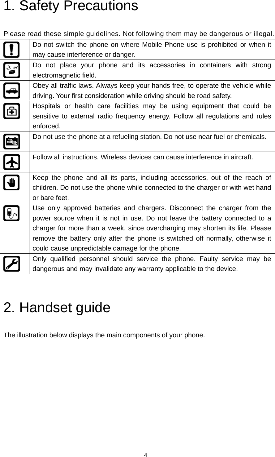 4 1. Safety Precautions   Please read these simple guidelines. Not following them may be dangerous or illegal.  Do not switch the phone on where Mobile Phone use is prohibited or when it may cause interference or danger.  Do not place your phone and its accessories in containers with strong electromagnetic field.  Obey all traffic laws. Always keep your hands free, to operate the vehicle while driving. Your first consideration while driving should be road safety.  Hospitals or health care facilities may be using equipment that could be sensitive to external radio frequency energy. Follow all regulations and rules enforced.  Do not use the phone at a refueling station. Do not use near fuel or chemicals.  Follow all instructions. Wireless devices can cause interference in aircraft.  Keep the phone and all its parts, including accessories, out of the reach of children. Do not use the phone while connected to the charger or with wet hand or bare feet.  Use only approved batteries and chargers. Disconnect the charger from the power source when it is not in use. Do not leave the battery connected to a charger for more than a week, since overcharging may shorten its life. Please remove the battery only after the phone is switched off normally, otherwise it could cause unpredictable damage for the phone.  Only qualified personnel should service the phone. Faulty service may be dangerous and may invalidate any warranty applicable to the device.  2. Handset guide The illustration below displays the main components of your phone. 