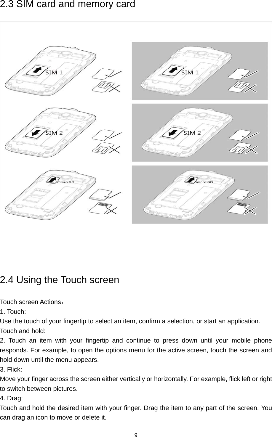 9 2.3 SIM card and memory card  2.4 Using the Touch screen   Touch screen Actions：  1. Touch:   Use the touch of your fingertip to select an item, confirm a selection, or start an application.   Touch and hold:   2. Touch an item with your fingertip and continue to press down until your mobile phone responds. For example, to open the options menu for the active screen, touch the screen and hold down until the menu appears.   3. Flick:   Move your finger across the screen either vertically or horizontally. For example, flick left or right to switch between pictures.   4. Drag:   Touch and hold the desired item with your finger. Drag the item to any part of the screen. You can drag an icon to move or delete it.   