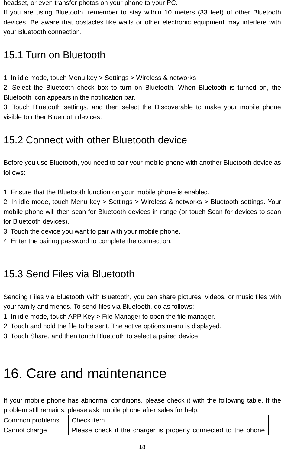 18 headset, or even transfer photos on your phone to your PC.   If you are using Bluetooth, remember to stay within 10 meters (33 feet) of other Bluetooth devices. Be aware that obstacles like walls or other electronic equipment may interfere with your Bluetooth connection. 15.1 Turn on Bluetooth   1. In idle mode, touch Menu key &gt; Settings &gt; Wireless &amp; networks       2. Select the Bluetooth check box to turn on Bluetooth. When Bluetooth is turned on, the Bluetooth icon appears in the notification bar.   3. Touch Bluetooth settings, and then select the Discoverable to make your mobile phone visible to other Bluetooth devices.   15.2 Connect with other Bluetooth device Before you use Bluetooth, you need to pair your mobile phone with another Bluetooth device as follows:  1. Ensure that the Bluetooth function on your mobile phone is enabled.   2. In idle mode, touch Menu key &gt; Settings &gt; Wireless &amp; networks &gt; Bluetooth settings. Your mobile phone will then scan for Bluetooth devices in range (or touch Scan for devices to scan for Bluetooth devices).   3. Touch the device you want to pair with your mobile phone.   4. Enter the pairing password to complete the connection.    15.3 Send Files via Bluetooth Sending Files via Bluetooth With Bluetooth, you can share pictures, videos, or music files with your family and friends. To send files via Bluetooth, do as follows:   1. In idle mode, touch APP Key &gt; File Manager to open the file manager.   2. Touch and hold the file to be sent. The active options menu is displayed.   3. Touch Share, and then touch Bluetooth to select a paired device.  16. Care and maintenance If your mobile phone has abnormal conditions, please check it with the following table. If the problem still remains, please ask mobile phone after sales for help. Common problems  Check item Cannot charge  Please check if the charger is properly connected to the phone 