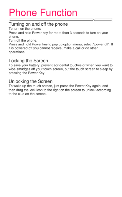 Phone Function   Turning on and off the phone To turn on the phone:   Press and hold Power key for more than 3 seconds to turn on your phone.   Turn off the phone:   Press and hold Power key to pop up option menu, select “power off”. If it is powered off you cannot receive, make a call or do other operations.  Locking the Screen To save your battery, prevent accidental touches or when you want to wipe smudges off your touch screen, put the touch screen to sleep by pressing the Power Key  Unlocking the Screen To wake up the touch screen, just press the Power Key again, and then drag the lock icon to the right on the screen to unlock according to the clue on the screen. 