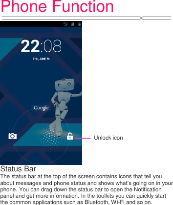 Phone Function    Status Bar   The status bar at the top of the screen contains icons that tell you about messages and phone status and shows what‟s going on in your phone. You can drag down the status bar to open the Notification panel and get more information. In the toolkits you can quickly start the common applications such as Bluetooth, Wi-Fi and so on. Unlock icon 