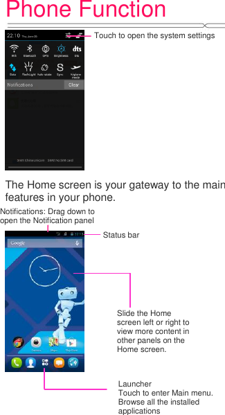 Phone Function     The Home screen is your gateway to the main features in your phone.         Notifications: Drag down to open the Notification panel Status bar Touch to open the system settings Slide the Home screen left or right to view more content in other panels on the Home screen. Launcher Touch to enter Main menu. Browse all the installed applications 