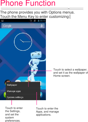 Phone Function   The phone provides you with Options menus. Touch the Menu Key to enter customizing:              Touch to select a wallpaper, and set it as the wallpaper of Home screen. Touch to enter the Settings, and set the system preferences. Touch to enter the Apps, and manage applications. 